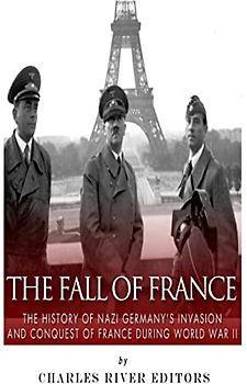 The Fall of France: The History of Nazi Germany’s Invasion and Conquest of France During World War II