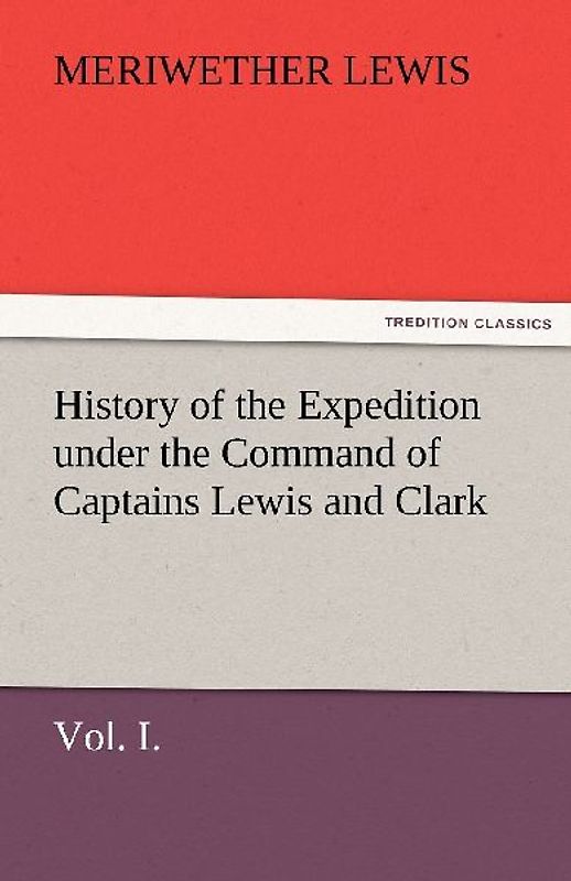 History of the Expedition under the Command of Captains Lewis and Clark, Vol. I. To the Sources of the Missouri, Thence Across the Rocky Mountains and Down the River Columbia to the Pacific Ocean. Performed During the Years 1804-5-6.