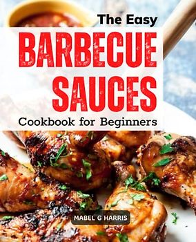 The Easy Barbecue Sauces Cookbook for Beginners: Delicious And Simple Homemade BBQ Sauce Recipes | Mopping, Rubs, Glazes, Bastes, And More For Traditional BBQ