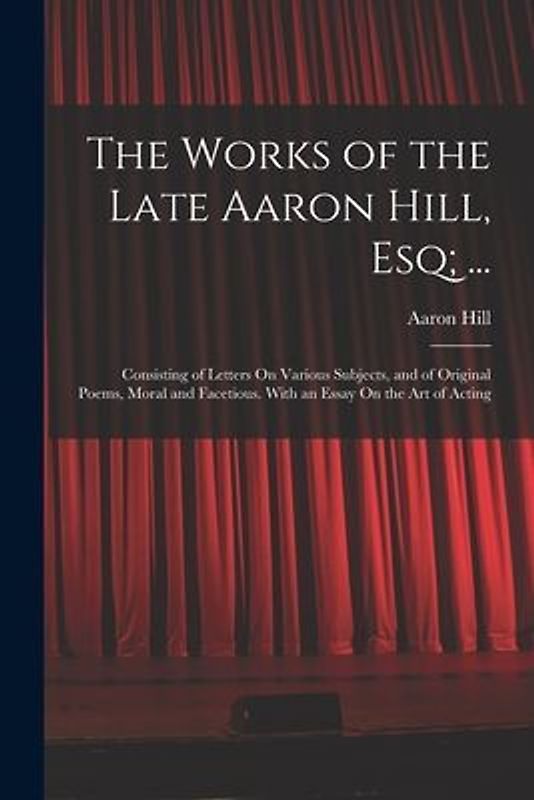 The Works of the Late Aaron Hill, Esq; ...: Consisting of Letters On Various Subjects, and of Original Poems, Moral and Facetious. With an Essay On th