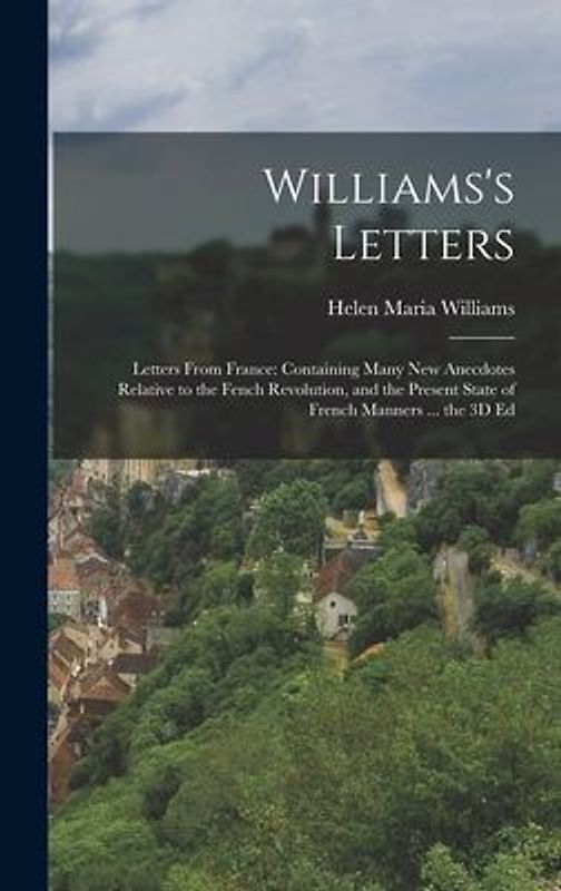 Williams's Letters: Letters From France: Containing Many New Anecdotes Relative to the Fench Revolution, and the Present State of French M