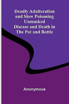 Deadly Adulteration And Slow Poisoning Unmasked; Disease And Death In The Pot And Bottle