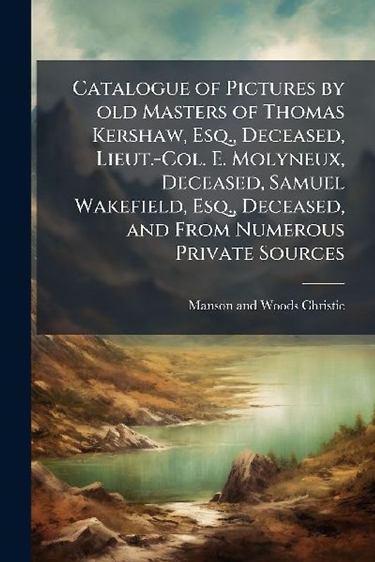 Catalogue of Pictures by old Masters of Thomas Kershaw, Esq., Deceased, Lieut.-Col. E. Molyneux, Deceased, Samuel Wakefield, Esq., Deceased, and From Numerous Private Sources