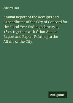 Annual Report of the Receipts and Expenditures of the City of Concord for the Fiscal Year Ending February 1, 1877. together with Other Annual Report and Papers Relating to the Affairs of the City