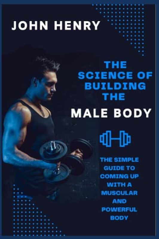 THE SCIENCE OF BUILDING THE MALE BODY: The Simple Guide to Coming up With a Muscular and Powerful Body