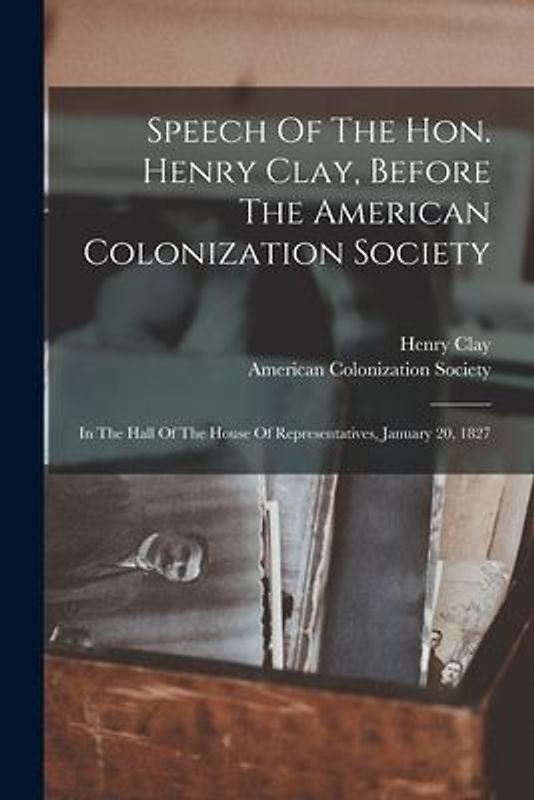 Speech Of The Hon. Henry Clay, Before The American Colonization Society: In The Hall Of The House Of Representatives, January 20, 1827