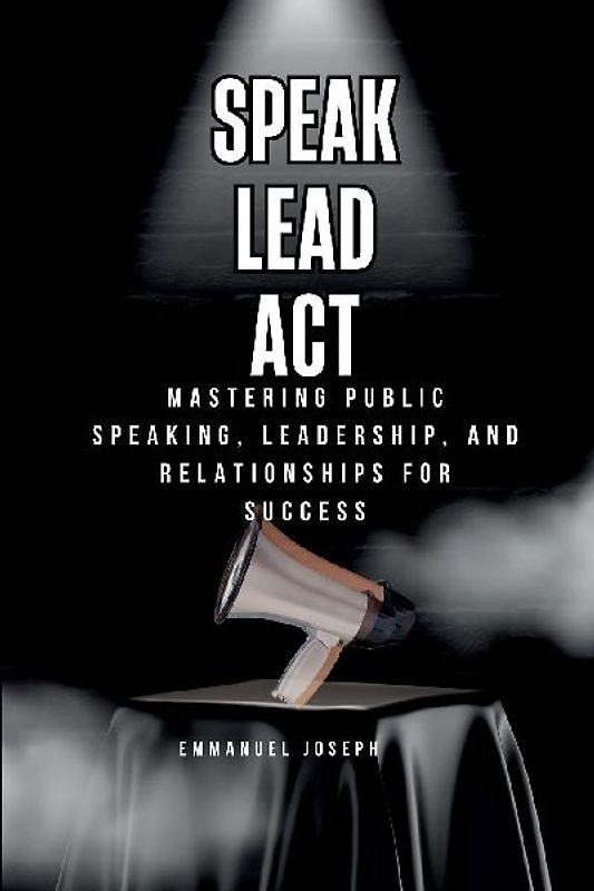 Speak, Lead, Act, Mastering Public Speaking, Leadership, and Relationships for Success