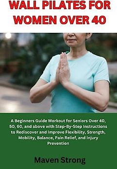 WALL PILATES FOR WOMEN OVER 40: A Beginners Guide Workout for Seniors Over 40, 50, 60, and above with Step-By-Step Instructions to Rediscover and Improve Flexibility, Strength, Mobility and Balance