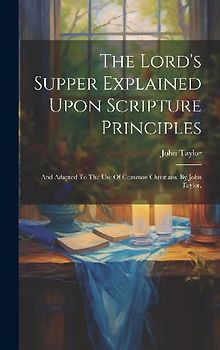 The Lord's Supper Explained Upon Scripture Principles: And Adapted To The Use Of Common Christians. By John Taylor,