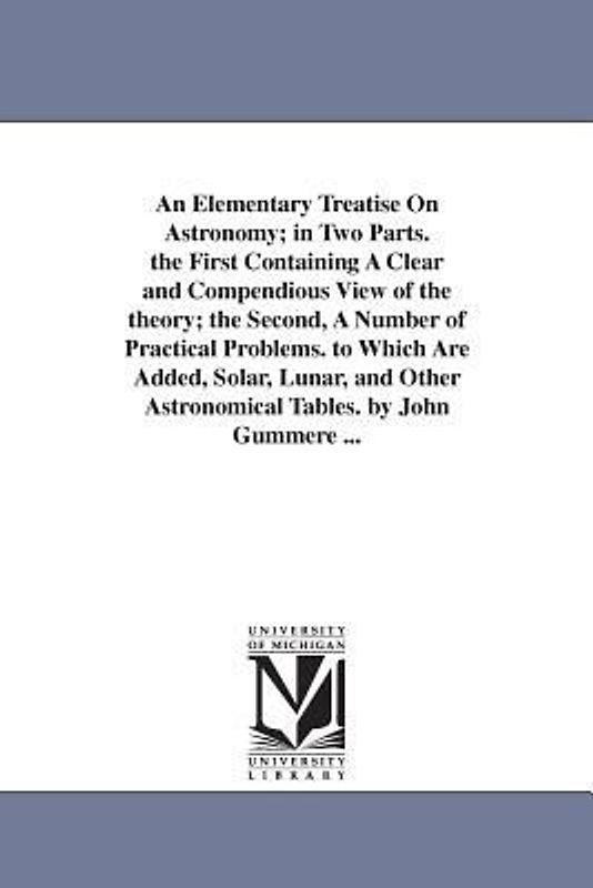 An Elementary Treatise On Astronomy; in Two Parts. the First Containing A Clear and Compendious View of the theory; the Second, A Number of Practical Problems. to Which Are Added, Solar, Lunar, and Other Astronomical Tables. by John Gummere ...