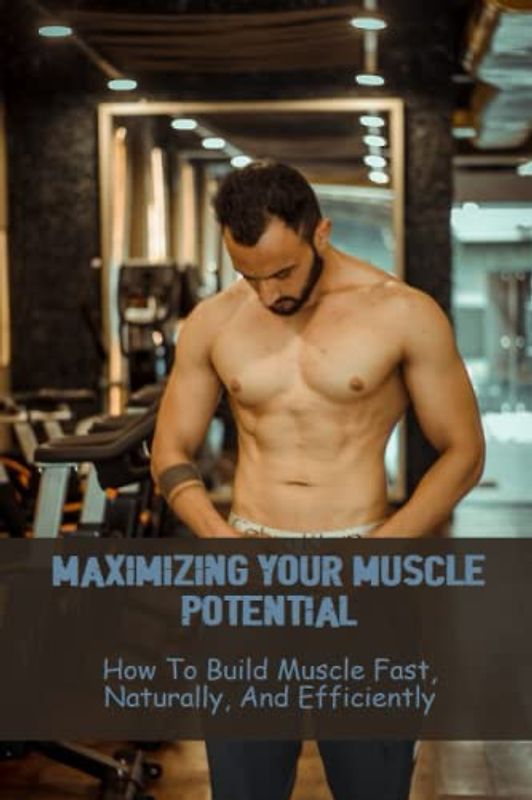 Maximizing Your Muscle Potential: How To Build Muscle Fast, Naturally, And Efficiently