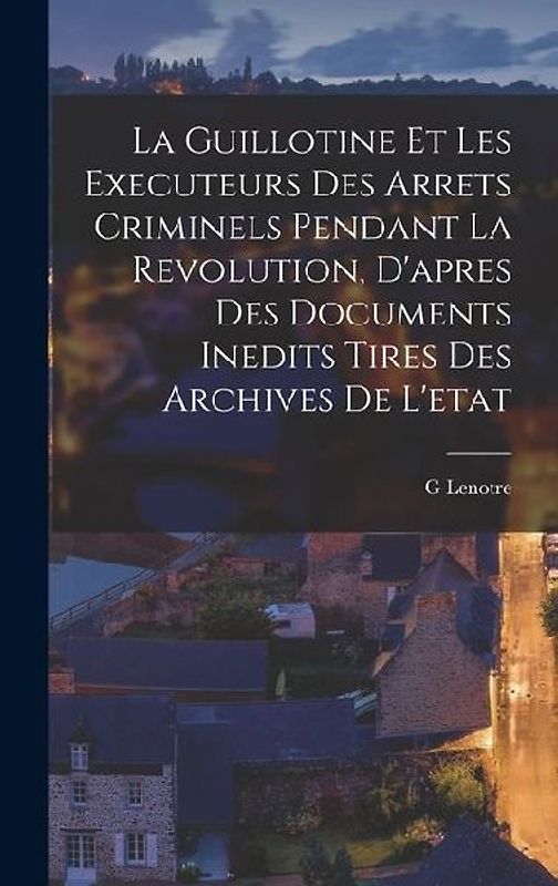La Guillotine Et Les Executeurs Des Arrets Criminels Pendant La Revolution, D'apres Des Documents Inedits Tires Des Archives De L'etat