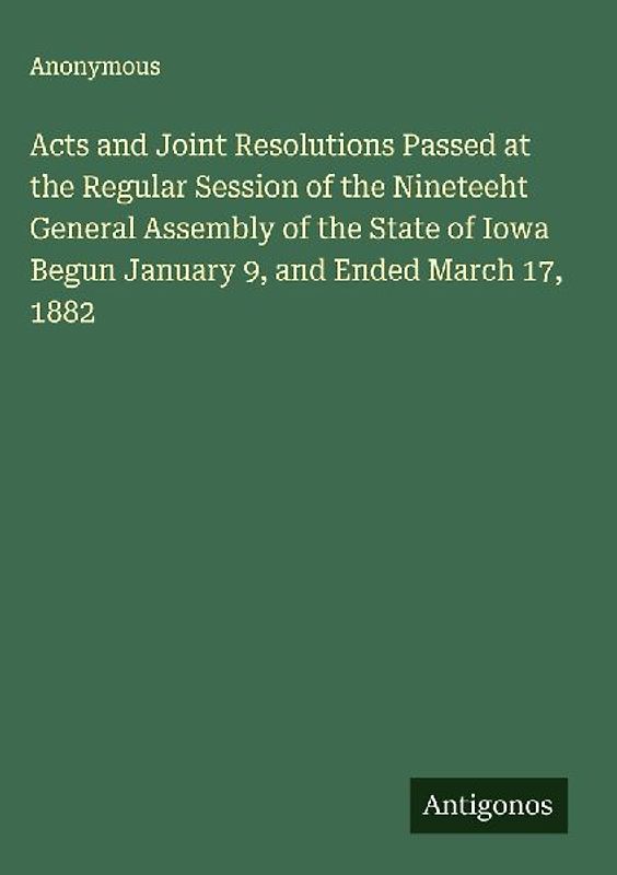 Acts and Joint Resolutions Passed at the Regular Session of the Nineteeht General Assembly of the State of Iowa Begun January 9, and Ended March 17, 1882