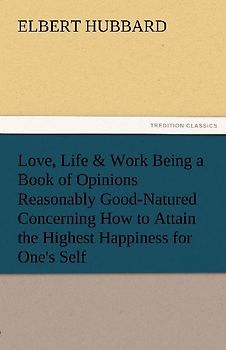 Love, Life & Work Being a Book of Opinions Reasonably Good-Natured Concerning How to Attain the Highest Happiness for One's Self