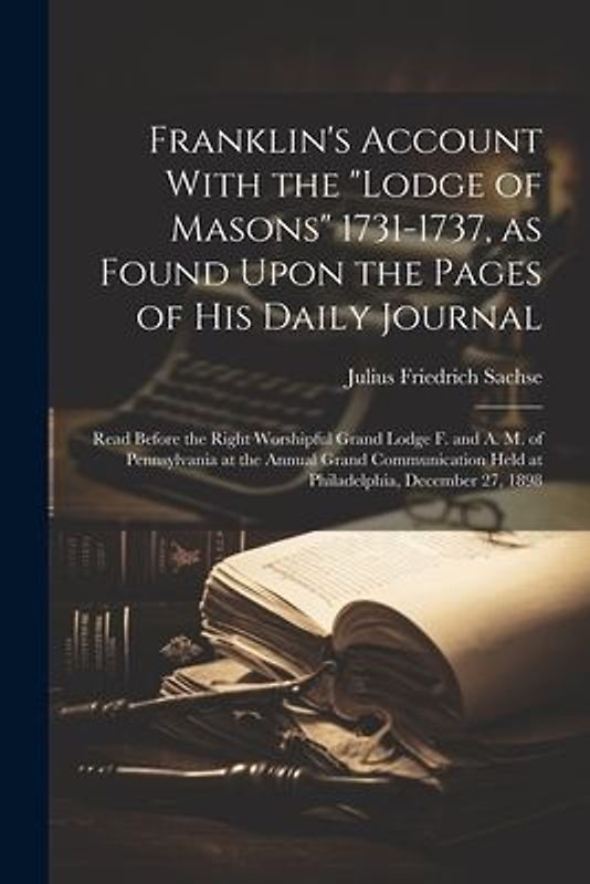 Franklin's Account With the "Lodge of Masons" 1731-1737, as Found Upon the Pages of his Daily Journal; Read Before the Right Worshipful Grand Lodge F. and A. M. of Pennsylvania at the Annual Grand Communication Held at Philadelphia, December 27, 1898