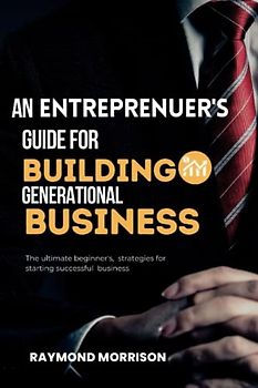 AN ENTREPRENEUR'S GUIDE FOR BUILDING A GENERATIONAL BUSINESS: The ultimate beginner's, strategies for starting successful business