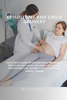 EPISIOTOMY AND CHILD DELIVERY: THE ULTIMATE GUIDE ON UNDERSTANDING EPISIOTOMY, PREPARING AND COPING FOR LABOR, HEALING AND POSTPARTUM CARE, NATURALLY REDUCING RISK OF VAGINAL TEARING