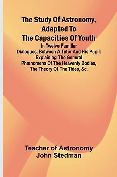 The Study of Astronomy, adapted to the capacities of youth;In twelve familiar dialogues, between a tutor and his pupil