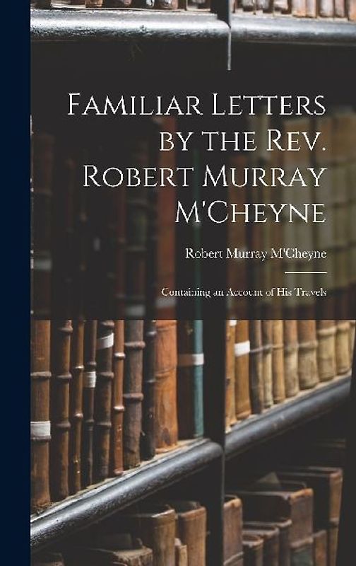 Familiar Letters by the Rev. Robert Murray M'Cheyne: Containing an Account of His Travels
