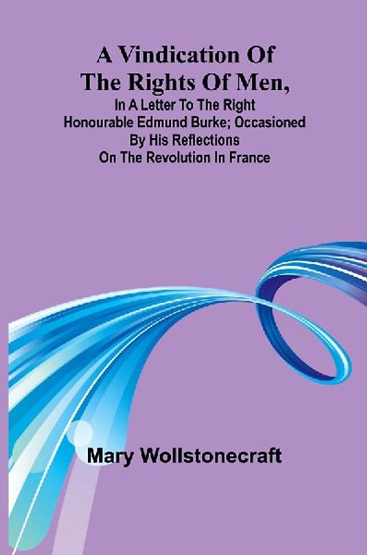 A Vindication of the rights of men, in a letter to the Right Honourable Edmund Burke; occasioned by his Reflections on the Revolution in France