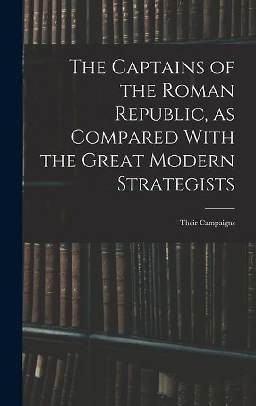 The Captains of the Roman Republic, as Compared With the Great Modern Strategists; Their Campaigns