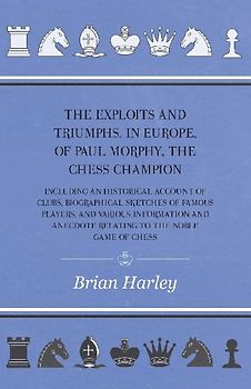 The Exploits and Triumphs, in Europe, of Paul Morphy, the Chess Champion - Including An Historical Account Of Clubs, Biographical Sketches Of Famous Players, And Various Information And Anecdote Relating To The Noble Game Of Chess