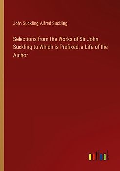 Selections from the Works of Sir John Suckling to Which is Prefixed, a Life of the Author