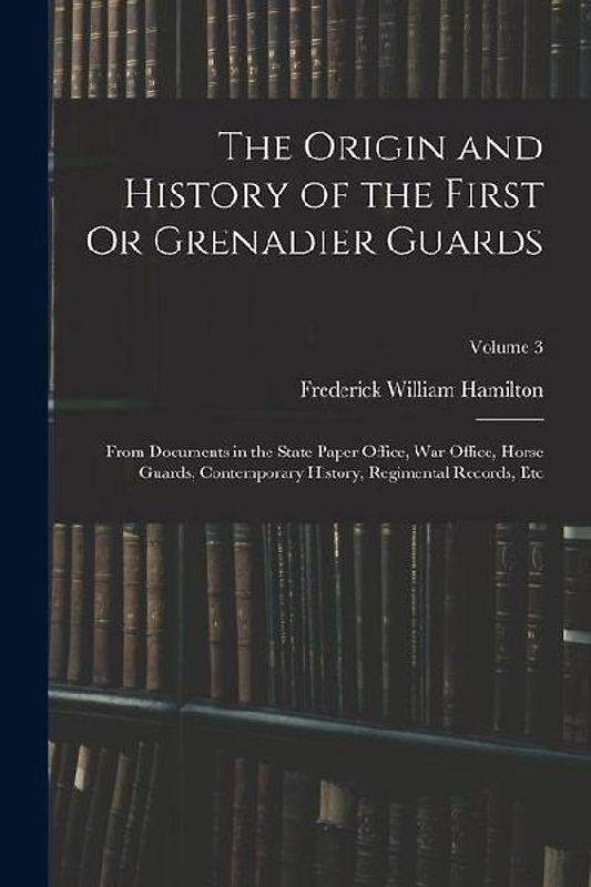 The Origin and History of the First Or Grenadier Guards: From Documents in the State Paper Office, War Office, Horse Guards, Contemporary History, Reg