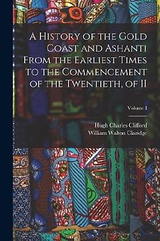 A History of the Gold Coast and Ashanti from the Earliest Times to the Commencement of the Twentieth, of II; Volume I