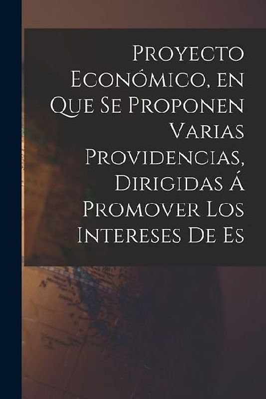Proyecto Económico, en que se Proponen Varias Providencias, Dirigidas á Promover los Intereses de Es