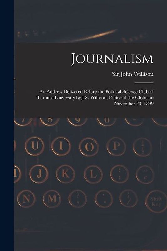 Journalism [microform]: an Address Delivered Before the Political Science Club of Toronto University by J.S. Willison, Editor of the Globe on