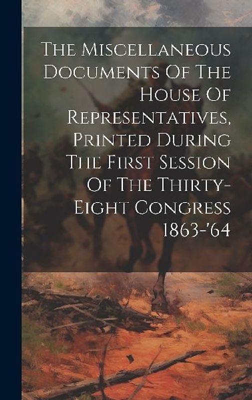 The Miscellaneous Documents Of The House Of Representatives, Printed During The First Session Of The Thirty-eight Congress 1863-'64