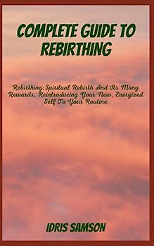 COMPLETE GUIDE TO REBIRTHING: Rebirthing: Spiritual Rebirth And Its Many Rewards, Reintroducing Your New, Energized Self To Your Routine
