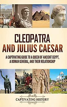 Cleopatra and Julius Caesar: A Captivating Guide to a Queen of Ancient Egypt, a Roman General, and Their Relationship