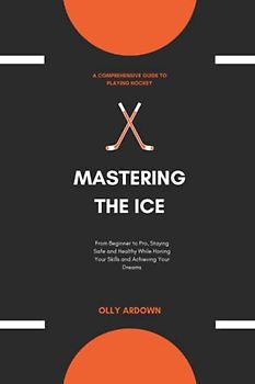 MASTERING THE ICE: A Comprehensive Guide to Playing Hockey: From Beginner to Pro, Staying Safe and Healthy While Honing Your Skills and Achieving Your Dreams