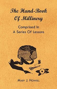 The Hand-Book of Millinery - Comprised in a Series of Lessons for the Formation of Bonnets, Capotes, Turbans, Caps, Bows, Etc - To Which is Appended a Treatise on Taste, and the Blending of Colours - Also an Essay on Corset Making