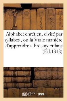 Alphabet Chrétien, Divisé Par Syllabes, Ou La Vraie Manière d'Apprendre a Lire Aux Enfans.: A l'Usage Des Écoles
