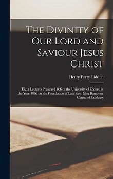 The Divinity of Our Lord and Saviour Jesus Christ; Eight Lectures Preached Before the University of Oxford in the Year 1866 on the Foundation of Late Rev. John Bampton, Canon of Salisbury