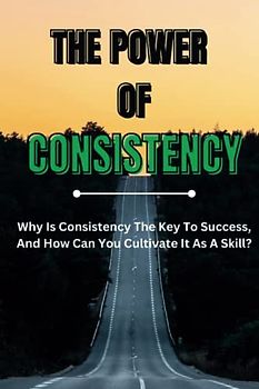 The Power of Consistency: Why Is Consistency The Key To Success, And How Can You Cultivate It As A Skill?