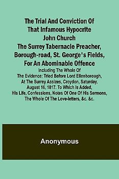 The Trial and Conviction of That Infamous Hypocrite John Church The Surrey Tabernacle Preacher, Borough-road, St. George's Fields, for an Abominable Offence; Including the Whole of the Evidence; Tried Before Lord Ellenborough, at the Surrey Assizes, Croyd