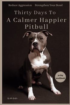 Thirty Days To A Calmer Happier Pitbull: A Workbook for Reducing Aggression and Strengthening the Bond with Your Dog