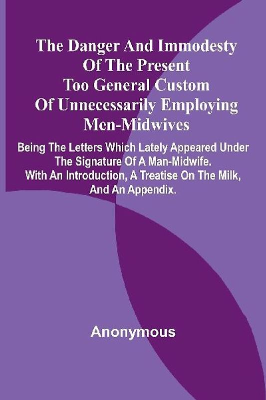 The Danger And Immodesty Of The Present Too General Custom Of Unnecessarily Employing Men-Midwives; Being The Letters Which Lately Appeared Under The Signature Of A Man-Midwife. With An Introduction, A Treatise On The Milk, And An Appendix.