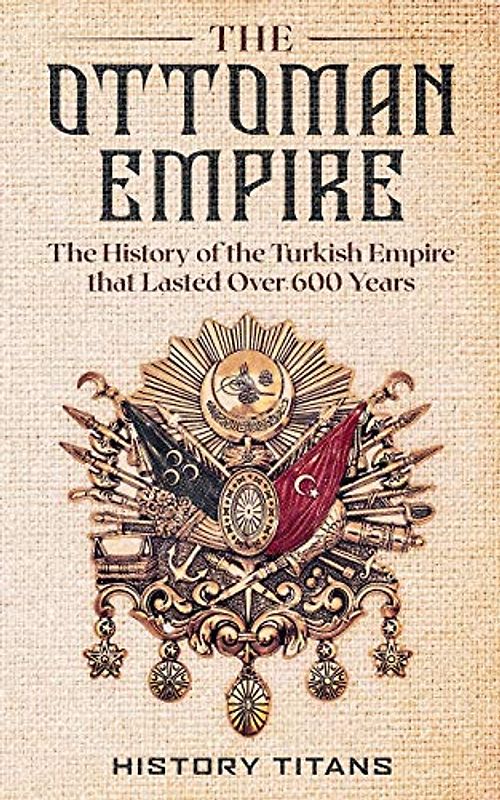 The Ottoman Empire: The History of the Turkish Empire that Lasted Over 600 Years