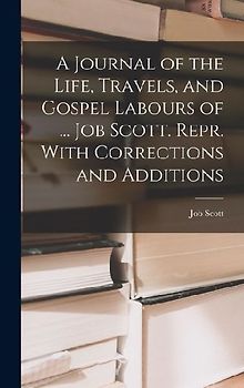 A Journal of the Life, Travels, and Gospel Labours of ... Job Scott. Repr. With Corrections and Additions