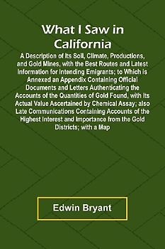 What I Saw In California A Description Of Its Soil, Climate, Productions, And Gold Mines, With The Best Routes And Latest Information For Intending Emigrants; To Which Is Annexed An Appendix Containing Official Documents And Letters Authenticating The Acc