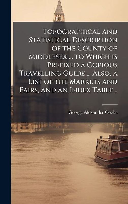 Topographical and Statistical Description of the County of Middlesex ... to Which is Prefixed a Copious Travelling Guide ... Also, a List of the Markets and Fairs, and an Index Table ..