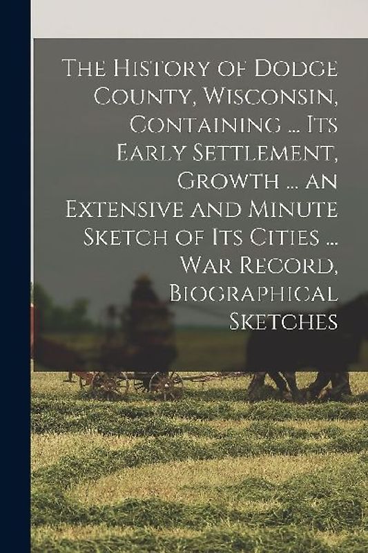 The History of Dodge County, Wisconsin, Containing ... Its Early Settlement, Growth ... an Extensive and Minute Sketch of Its Cities ... War Record, B