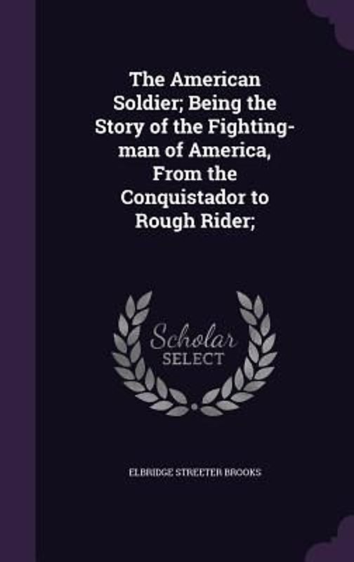 The American Soldier; Being the Story of the Fighting-man of America, From the Conquistador to Rough Rider;