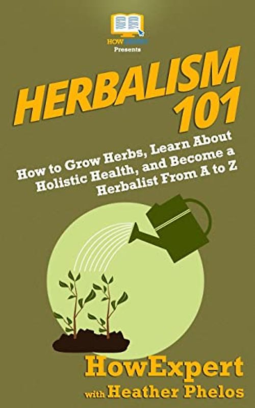 Herbalism 101: How to Grow Herbs, Learn About Holistic Health, and Become a Herbalist From A to Z