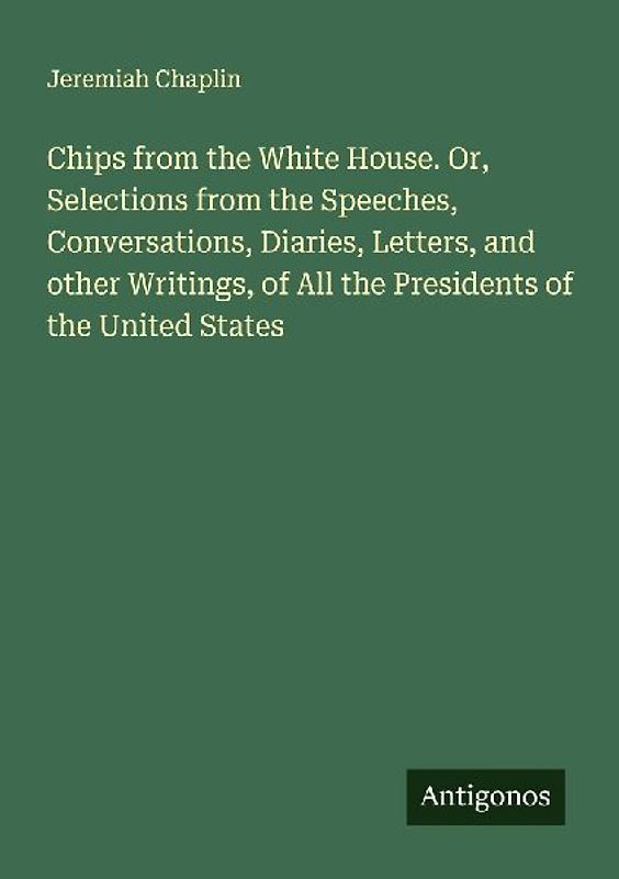 Chips from the White House. Or, Selections from the Speeches, Conversations, Diaries, Letters, and other Writings, of All the Presidents of the United States